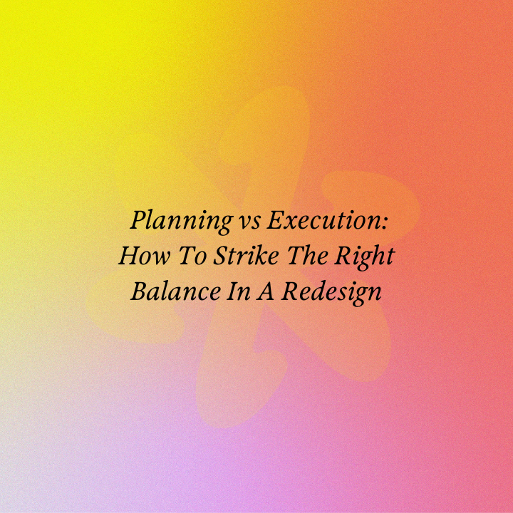 Planning vs Execution: How To Strike The Right Balance In A Redesign